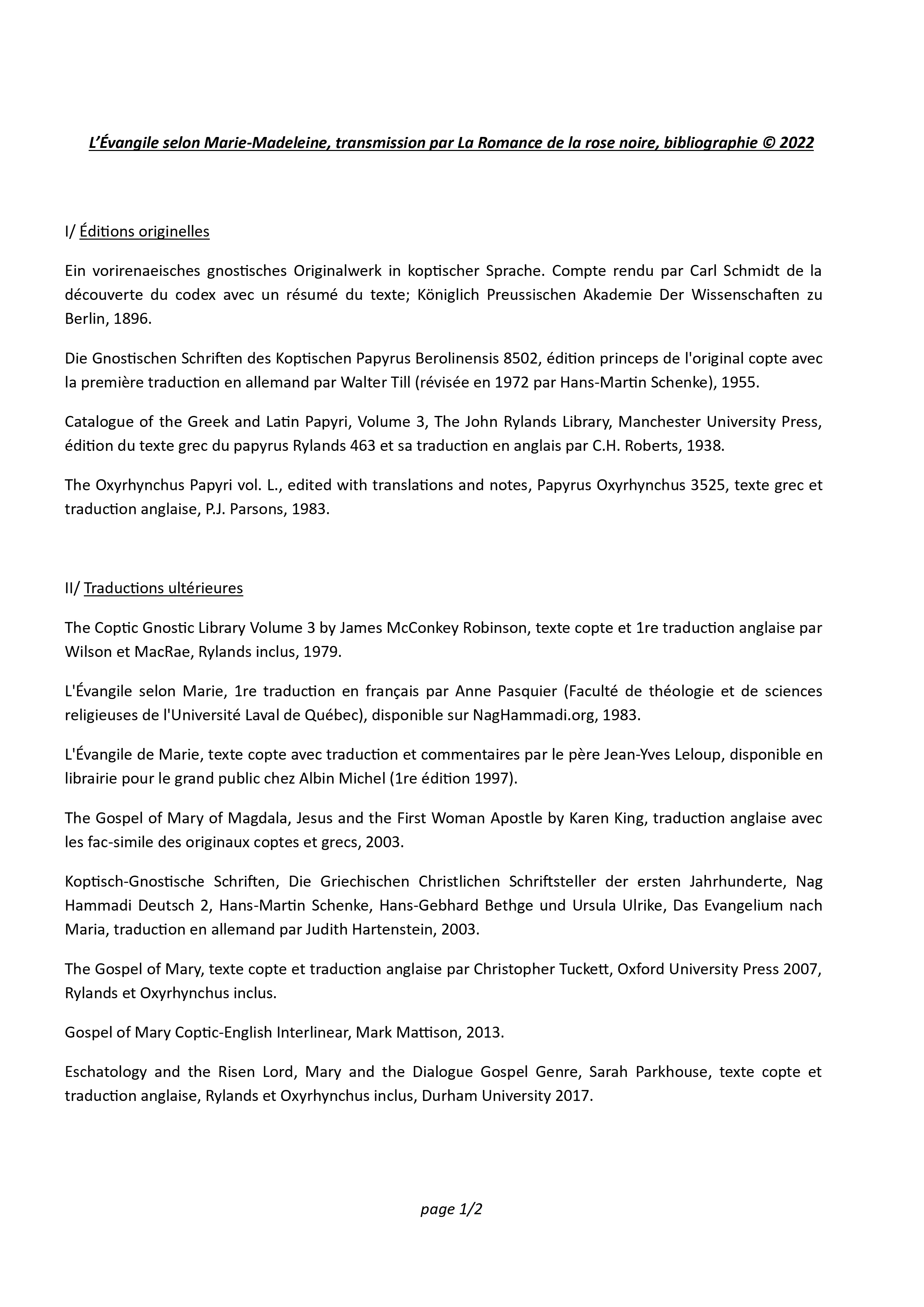 L’Évangile selon Marie-Madeleine, transmission par La Romance de la rose noire, bibliographie © 2022, page1/2 I/ Éditions originelles Ein vorirenaeisches gnostisches Originalwerk in koptischer Sprache. Compte rendu par Carl Schmidt de la découverte du codex avec un résumé du texte; Königlich Preussischen Akademie Der Wissenschaften zu Berlin, 1896. Die Gnostischen Schriften des Koptischen Papyrus Berolinensis 8502, édition princeps de l'original copte avec la première traduction en allemand par Walter Till (révisée en 1972 par Hans-Martin Schenke), 1955. Catalogue of the Greek and Latin Papyri, Volume 3, The John Rylands Library, Manchester University Press, édition du texte grec du papyrus Rylands 463 et sa traduction en anglais par C.H. Roberts, 1938. The Oxyrhynchus Papyri vol. L., edited with translations and notes, Papyrus Oxyrhynchus 3525, texte grec et traduction anglaise, P.J. Parsons, 1983. II/ Traductions ultérieures The Coptic Gnostic Library Volume 3 by James McConkey Robinson, texte copte et 1re traduction anglaise par Wilson et MacRae, Rylands inclus, 1979. L'Évangile selon Marie, 1re traduction en français par Anne Pasquier (Faculté de théologie et de sciences religieuses de l'Université Laval de Québec), disponible sur NagHammadi.org, 1983. L'Évangile de Marie, texte copte avec traduction et commentaires par le père Jean-Yves Leloup, disponible en librairie pour le grand public chez Albin Michel (1re édition 1997). The Gospel of Mary of Magdala, Jesus and the First Woman Apostle by Karen King, traduction anglaise avec les fac-simile des originaux coptes et grecs, 2003. Koptisch-Gnostische Schriften, Die Griechischen Christlichen Schriftsteller der ersten Jahrhunderte, Nag Hammadi Deutsch 2, Hans-Martin Schenke, Hans-Gebhard Bethge und Ursula Ulrike, Das Evangelium nach Maria, traduction en allemand par Judith Hartenstein, 2003. The Gospel of Mary, texte copte et traduction anglaise par Christopher Tuckett, Oxford University Press 2007, Rylands et Oxyrhynchus inclus. Gospel of Mary Coptic-English Interlinear, Mark Mattison, 2013. Eschatology and the Risen Lord, Mary and the Dialogue Gospel Genre, Sarah Parkhouse, texte copte et traduction anglaise, Rylands et Oxyrhynchus inclus, Durham University 2017.