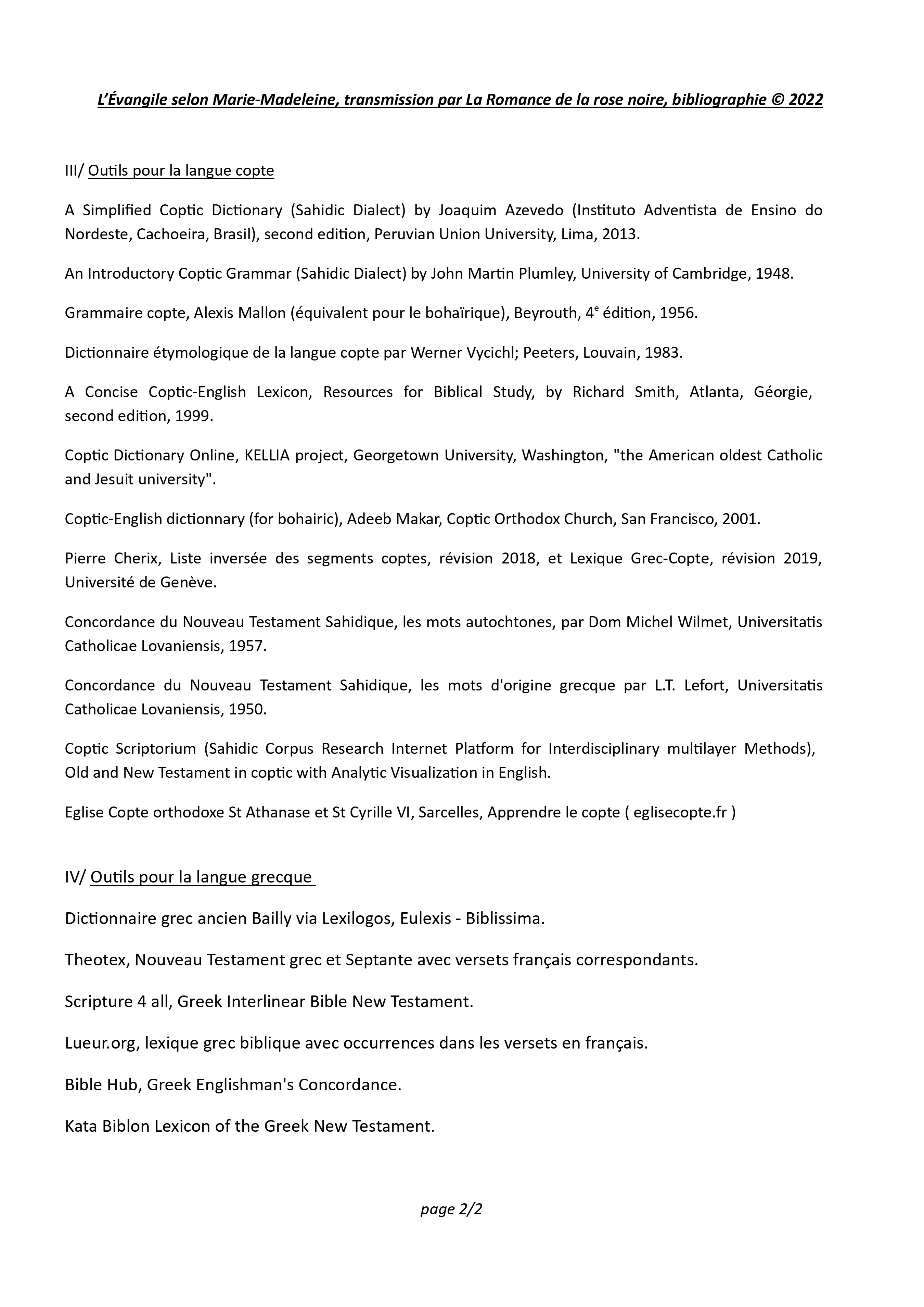 L’Évangile selon Marie-Madeleine, transmission par La Romance de la rose noire, bibliographie © 2022, page 2/2 III/ Outils pour la langue copte A Simplified Coptic Dictionary (Sahidic Dialect) by Joaquim Azevedo (Instituto Adventista de Ensino do Nordeste, Cachoeira, Brasil), second edition, Peruvian Union University, Lima, 2013. An Introductory Coptic Grammar (Sahidic Dialect) by John Martin Plumley, University of Cambridge, 1948. Grammaire copte, Alexis Mallon (équivalent pour le bohaïrique), Beyrouth, 4e édition, 1956. Dictionnaire étymologique de la langue copte par Werner Vycichl; Peeters, Louvain, 1983. A Concise Coptic-English Lexicon, Resources for Biblical Study, by Richard Smith, Atlanta, Géorgie, second edition, 1999. Coptic Dictionary Online, KELLIA project, Georgetown University, Washington, "the American oldest Catholic and Jesuit university". Coptic-English dictionnary (for bohairic), Adeeb Makar, Coptic Orthodox Church, San Francisco, 2001. Pierre Cherix, Liste inversée des segments coptes, révision 2018, et Lexique Grec-Copte, révision 2019, Université de Genève. Concordance du Nouveau Testament Sahidique, les mots autochtones, par Dom Michel Wilmet, Universitatis Catholicae Lovaniensis, 1957. Concordance du Nouveau Testament Sahidique, les mots d'origine grecque par L.T. Lefort, Universitatis Catholicae Lovaniensis, 1950. Coptic Scriptorium (Sahidic Corpus Research Internet Platform for Interdisciplinary multilayer Methods), Old and New Testament in coptic with Analytic Visualization in English. Eglise Copte orthodoxe St Athanase et St Cyrille VI, Sarcelles, Apprendre le copte ( eglisecopte.fr ) IV/ Outils pour la langue grecque Dictionnaire grec ancien Bailly via Lexilogos, Eulexis - Biblissima. Theotex, Nouveau Testament grec et Septante avec versets français correspondants. Scripture 4 all, Greek Interlinear Bible New Testament. Lueur.org, lexique grec biblique avec occurrences dans les versets en français. Bible Hub, Greek Englishman's Concordance. Kata Biblon Lexicon of the Greek New Testament.